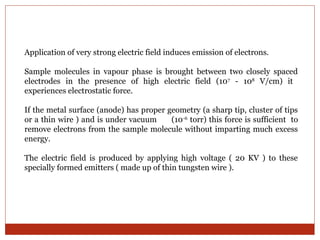 Application of very strong electric field induces emission of electrons. 
Sample molecules in vapour phase is brought between two closely spaced 
electrodes in the presence of high electric field (107 - 108 V/cm) it 
experiences electrostatic force. 
If the metal surface (anode) has proper geometry (a sharp tip, cluster of tips 
or a thin wire ) and is under vacuum (10-6 torr) this force is sufficient to 
remove electrons from the sample molecule without imparting much excess 
energy. 
The electric field is produced by applying high voltage ( 20 KV ) to these 
specially formed emitters ( made up of thin tungsten wire ). 
 