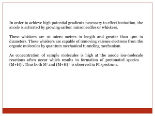 In order to achieve high potential gradients necessary to effect ionization, the 
anode is activated by growing carbon microneedles or whiskers. 
These whiskers are 10 micro meters in length and greater than 1μm in 
diameters. These whiskers are capable of removing valence electrons from the 
organic molecules by quantum mechanical tunneling mechanism. 
As concentration of sample molecules is high at the anode ion-molecule 
reactions often occur which results in formation of protonated species 
(M+H)+. Thus both M+ and (M+H) + is observed in FI spectrum. 
 