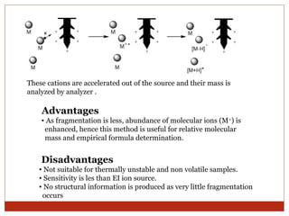 These cations are accelerated out of the source and their mass is 
analyzed by analyzer . 
Advantages 
• As fragmentation is less, abundance of molecular ions (M+) is 
enhanced, hence this method is useful for relative molecular 
mass and empirical formula determination. 
Disadvantages 
• Not suitable for thermally unstable and non volatile samples. 
• Sensitivity is les than EI ion source. 
• No structural information is produced as very little fragmentation 
occurs 
 