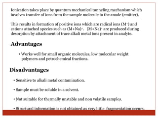 Ionization takes place by quantum mechanical tunneling mechanism which 
involves transfer of ions from the sample molecule to the anode (emitter). 
This results in formation of positive ions which are radical ions (M+) and 
cations attached species such as (M+Na)+. (M+Na)+ are produced during 
desorption by attachment of trace alkali metal ions present in analyte. 
Advantages 
• Works well for small organic molecules, low molecular weight 
polymers and petrochemical fractions. 
Disadvantages 
• Sensitive to alkali metal contamination. 
• Sample must be soluble in a solvent. 
• Not suitable for thermally unstable and non volatile samples. 
• Structural information is not obtained as very little fragmentation occurs. 
 