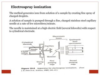 Electrospray ionization 
The method generates ions from solution of a sample by creating fine spray of 
charged droplets. 
A solution of sample is pumped through a fine, charged stainless steel capillary 
needle at a rate of few microlitres/minute. 
The needle is maintained at a high electric field (several kilovolts) with respect 
to cylindrical electrode. 
 