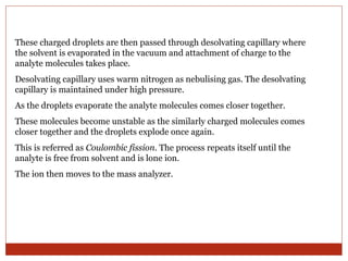 These charged droplets are then passed through desolvating capillary where 
the solvent is evaporated in the vacuum and attachment of charge to the 
analyte molecules takes place. 
Desolvating capillary uses warm nitrogen as nebulising gas. The desolvating 
capillary is maintained under high pressure. 
As the droplets evaporate the analyte molecules comes closer together. 
These molecules become unstable as the similarly charged molecules comes 
closer together and the droplets explode once again. 
This is referred as Coulombic fission. The process repeats itself until the 
analyte is free from solvent and is lone ion. 
The ion then moves to the mass analyzer. 
 
