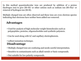 In this method quassimolecular ions are produced by addition of a proton 
(hydrogen ion) to give (M+H)+ or other cations such as sodium ion (M+Na)+ or 
removal of hydrogen ion (M-H). 
Multiply charged ions are often observed and these ions are even electron species 
indicating that electrons have neither been added nor removed. 
Advantages 
• Used for analysis of high molecular weight biomolecules such as 
polypeptides, proteins, oligonucleotides and synthetic polymers. 
• Can be used along with LC and capillary electrophoresis. 
• softest ionization technique. 
Disadvantage 
• Multiply charged ions are confusing and needs careful interpretation. 
• Sensitive to contaminants such as alkali metals or basic compounds. 
• Not suitable for low polarity compounds. 
 