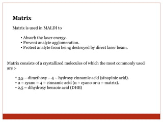 Matrix 
Matrix is used in MALDI to 
• Absorb the laser energy. 
• Prevent analyte agglomeration. 
• Protect analyte from being destroyed by direct laser beam. 
Matrix consists of a crystallized molecules of which the most commonly used 
are :- 
• 3,5 – dimethoxy – 4 – hydroxy cinnamic acid (sinapinic acid). 
• α – cyano – 4 – cinnamic acid (α – cyano or α – matrix). 
• 2,5 – dihydroxy benzoic acid (DHB) 
 