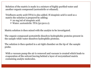 Solution of the matrix is made in a mixture of highly purified water and 
another organic compound (acetonitrile or ethanol). 
Triofluoro acetic acid (TFA) is also added. If sinapinic acid is used as a 
matrix the solution is prepared by adding: 
 20 mg/ml of sinapinic acid. 
 Water: acetonitrile: TFA (50:50:0.1). 
Matrix solution is then mixed with the analyte to be investigated. 
The organic compound acetonitrile dissolves hydrophobic proteins present in 
the sample while water dissolves hydrophilic proteins. 
The solution is then spotted in a air tight chamber on the tip of the sample 
probe. 
With a vacuum pump the air is removed and vacuum is created which leads to 
evaporation of the solvent leaving behind a layer of recrystalized matrix 
containing analyte molecules. 
 