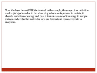Now the laser beam (EMR) is shooted to the sample, the range of uv radiation 
used is 360-390nm.due to the absorbing substance is present in matrix ,it 
absorbs radiation or energy and thus it transfers some of its energy to sample 
molecule where by the molecular ions are formed and then accelerate to 
analysers. 
 
