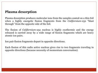 Plasma desorption 
Plasma desorption produces molecular ions from the samples coated on a thin foil 
when a highly energetic fission fragments from the Californium-252 “blast 
through” from the opposite side of the foil. 
The fission of Californium-252 nucleus is highly exothermic and the energy 
released is carried away by a wide range of fission fragments which are heavy 
atomic ion pairs. 
Ion pair fission fragments depart in opposite directions. 
Each fission of this radio active nucleus gives rise to two fragments traveling in 
opposite directions (because necessity of momentum conversation). 
 