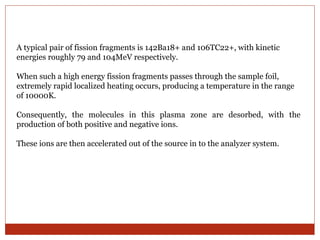 A typical pair of fission fragments is 142Ba18+ and 106TC22+, with kinetic 
energies roughly 79 and 104MeV respectively. 
When such a high energy fission fragments passes through the sample foil, 
extremely rapid localized heating occurs, producing a temperature in the range 
of 10000K. 
Consequently, the molecules in this plasma zone are desorbed, with the 
production of both positive and negative ions. 
These ions are then accelerated out of the source in to the analyzer system. 
 