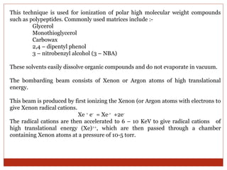 This technique is used for ionization of polar high molecular weight compounds 
such as polypeptides. Commonly used matrices include :- 
Glycerol 
Monothioglycerol 
Carbowax 
2,4 – dipentyl phenol 
3 – nitrobenzyl alcohol (3 – NBA) 
These solvents easily dissolve organic compounds and do not evaporate in vacuum. 
The bombarding beam consists of Xenon or Argon atoms of high translational 
energy. 
This beam is produced by first ionizing the Xenon (or Argon atoms with electrons to 
give Xenon radical cations. 
Xe + e- = Xe.+ +2e- 
The radical cations are then accelerated to 6 – 10 KeV to give radical cations of 
high translational energy (Xe)++, which are then passed through a chamber 
containing Xenon atoms at a pressure of 10-5 torr. 
 
