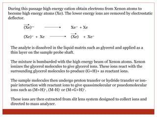 During this passage high energy cation obtain electrons from Xenon atoms to 
become high energy atoms (Xe). The lower energy ions are removed by electrostatic 
deflector. 
(Xe)++ Xe.+ + Xe 
(Xe).+ + Xe (Xe) + Xe.+ 
The analyte is dissolved in the liquid matrix such as glycerol and applied as a 
thin layer on the sample probe shaft. 
The mixture is bombarded with the high energy beam of Xenon atoms. Xenon 
ionizes the glycerol molecules to give glycerol ions. These ions react with the 
surrounding glycerol molecules to produce (G+H)+ as reactant ions. 
The sample molecules then undergo proton transfer or hydride transfer or ion-pair 
interaction with reactant ions to give quassimolecular or psuedomolecular 
ions such as (M+H)+, (M-H)- or (M+G+H)+. 
These ions are then extracted from slit lens system designed to collect ions and 
directed to mass analyzer. 
 