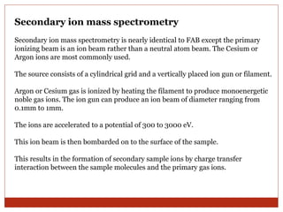 Secondary ion mass spectrometry 
Secondary ion mass spectrometry is nearly identical to FAB except the primary 
ionizing beam is an ion beam rather than a neutral atom beam. The Cesium or 
Argon ions are most commonly used. 
The source consists of a cylindrical grid and a vertically placed ion gun or filament. 
Argon or Cesium gas is ionized by heating the filament to produce monoenergetic 
noble gas ions. The ion gun can produce an ion beam of diameter ranging from 
0.1mm to 1mm. 
The ions are accelerated to a potential of 300 to 3000 eV. 
This ion beam is then bombarded on to the surface of the sample. 
This results in the formation of secondary sample ions by charge transfer 
interaction between the sample molecules and the primary gas ions. 
 