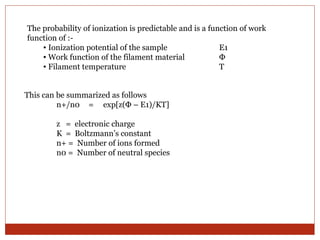 The probability of ionization is predictable and is a function of work 
function of :- 
• Ionization potential of the sample E1 
• Work function of the filament material Φ 
• Filament temperature T 
This can be summarized as follows 
n+/n0 = exp[z(Φ – E1)/KT] 
z = electronic charge 
K = Boltzmann’s constant 
n+ = Number of ions formed 
n0 = Number of neutral species 
 