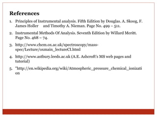 References 
1. Principles of Instrumental analysis. Fifth Edition by Douglas. A. Skoog, F. 
James Holler and Timothy A. Nieman. Page No. 499 – 511. 
2. Instrumental Methods Of Analysis. Seventh Edition by Willard Meritt. 
Page No. 468 – 74. 
3. http://www.chem.ox.ac.uk/spectroscopy/mass-spec/ 
Lecture/oxmain_lectureCI.html 
4. http://www.astbury.leeds.ac.uk (A.E. Ashcroft's MS web pages and 
tutorial) 
5. "http://en.wikipedia.org/wiki/Atmospheric_pressure_chemical_ionizati 
on 
 