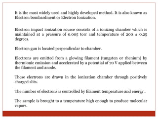 It is the most widely used and highly developed method. It is also known as 
Electron bombardment or Electron Ionization. 
Electron impact ionization source consists of a ionizing chamber which is 
maintained at a pressure of 0.005 torr and temperature of 200 ± 0.25 
degrees. 
Electron gun is located perpendicular to chamber. 
Electrons are emitted from a glowing filament (tungsten or rhenium) by 
thermionic emission and accelerated by a potential of 70 V applied between 
the filament and anode. 
These electrons are drawn in the ionization chamber through positively 
charged slits. 
The number of electrons is controlled by filament temperature and energy . 
The sample is brought to a temperature high enough to produce molecular 
vapors. 
 
