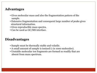 Advantages 
• Gives molecular mass and also the fragmentation pattern of the 
sample. 
• Extensive fragmentation and consequent large number of peaks gives 
structural information. 
• Gives reproducible mass spectra. 
• Can be used as GC/MS interface. 
Disadvantages 
• Sample must be thermally stable and volatile. 
• A small amount of sample is ionized (1 in 1000 molecules). 
• Unstable molecular ion fragments are formed so readily that are 
absent from mass spectrum. 
 