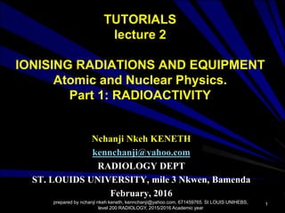 TUTORIALS
lecture 2
IONISING RADIATIONS AND EQUIPMENT
Atomic and Nuclear Physics.
Part 1: RADIOACTIVITY
Nchanji Nkeh KENETH
kennchanji@yahoo.com
RADIOLOGY DEPT
ST. LOUIDS UNIVERSITY, mile 3 Nkwen, Bamenda
February, 2016
prepared by nchanji nkeh keneth, kennchanji@yahoo.com, 671459765. St LOUIS UNIHEBS,
level 200 RADIOLOGY, 2015/2016 Academic year
1
 
