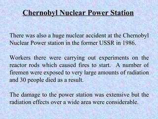 There was also a huge nuclear accident at the Chernobyl Nuclear Power station in the former USSR in 1986.  Workers there were carrying out experiments on the reactor rods which caused fires to start.  A number of firemen were exposed to very large amounts of radiation and 30 people died as a result.  The damage to the power station was extensive but the radiation effects over a wide area were considerable.  Chernobyl Nuclear Power Station 