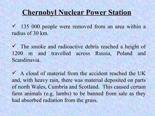 135 000 people were removed from an area within a radius of 30 km. The smoke and radioactive debris reached a height of 1200 m and travelled across Russia, Poland and Scandinavia. A cloud of material from the accident reached the UK and, with heavy rain, there was material deposited on parts of north Wales, Cumbria and Scotland.  This caused certain farm animals (e.g. lambs) to be banned from sale as they had absorbed radiation from the grass. Chernobyl Nuclear Power Station 