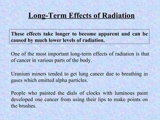 Long-Term Effects of Radiation These effects take longer to become apparent and can be caused by much lower levels of radiation.  Uranium miners tended to get lung cancer due to breathing in gases which emitted alpha particles. People who painted the dials of clocks with luminous paint developed one cancer from using their lips to make points on the brushes. One of the most important long-term effects of radiation is that of cancer in various parts of the body. 