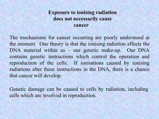 Exposure to ionising radiation does not necessarily cause cancer  The mechanisms for cancer occurring are poorly understood at the moment.  One theory is that the ionising radiation affects the DNA material within us – our genetic make-up.  Our DNA contains genetic instructions which control the operation and reproduction of the cells.  If ionisations caused by ionising radiations alter these instructions in the DNA, there is a chance that cancer will develop.  Genetic damage can be caused to cells by radiation, including cells which are involved in reproduction. 