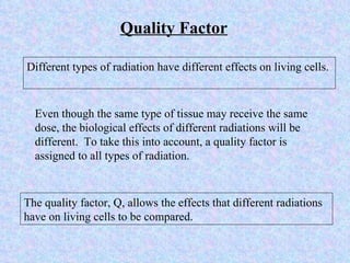 Quality Factor Different types of radiation have different effects on living cells.  Even though the same type of tissue may receive the same dose, the biological effects of different radiations will be different.  To take this into account, a quality factor is assigned to all types of radiation. The quality factor, Q, allows the effects that different radiations have on living cells to be compared. 