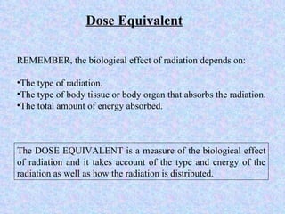 Dose Equivalent The DOSE EQUIVALENT is a measure of the biological effect of radiation and it takes account of the type and energy of the radiation as well as how the radiation is distributed.  REMEMBER, the biological effect of radiation depends on: The type of radiation. The type of body tissue or body organ that absorbs the radiation. The total amount of energy absorbed. 