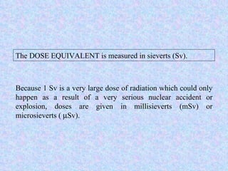 Because 1 Sv is a very large dose of radiation which could only happen as a result of a very serious nuclear accident or explosion, doses are given in millisieverts (mSv) or microsieverts (   Sv). The DOSE EQUIVALENT is measured in sieverts (Sv). 