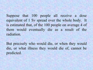 Suppose that 100 people all receive a dose equivalent of 1 Sv spread over the whole body.  It is estimated that, of the 100 people on average 4 of them would eventually die as a result of the radiation.  But precisely who would die, or when they would die, or what illness they would die of, cannot be predicted. 