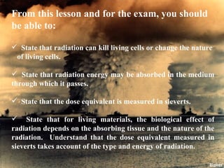From this lesson and for the exam, you should be able to: State that radiation can kill living cells or change the nature  of living cells. State that radiation energy may be absorbed in the medium through which it passes. State that the dose equivalent is measured in sieverts. State that for living materials, the biological effect of radiation depends on the absorbing tissue and the nature of the radiation.  Understand that the dose equivalent measured in sieverts takes account of the type and energy of radiation. 
