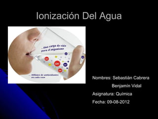 Ionización Del Agua




            Nombres: Sebastián Cabrera
                     Benjamín Vidal
            Asignatura: Química
            Fecha: 09-08-2012
 