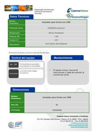 Dispensador de iones para
                                   eliminación de olores en
                                   vehículos.

 Datos Técnicos
Modulo/
                                                Ionizador para Coche con USB
Parámetros

Producción iones                                        >2000000 iones/cm3

Refrigeración                                             Aéreo Ventilación
Potencia (W)                                                     <1W
Tensión (V)                                                       12V

Alimentación                                         Aire interior del ambiente



Eliminación de olores y humos en todo tipo de vehículos.


   Control del equipo                                            Mantenimiento

 On - Off      Funcionamiento automático
               al concectarlo al encendedor.


               La función iones trabaja                    •    El equipo incluye: manual de
Temporizador   en continuo.                                     instrucciones y cable de conexión al
                                                                enchufe del coche




     Dimensiones

  Modelo/
                                                 Ionizador para Coche con USB
  Parámetros


  Peso (Gr)                                                        40

  L*P*A (mm)                                                   133x20x25


                                                                     Cosemar Ozono. Innovación y Confianza
                                          Pol. Ind. Cascajal Calle Sisones, 2 Naves 18-19, 28320 - Pinto - Madrid
                                                                           Tel. 91 692 00 18 - Fax. 91 692 06 64
                                                                                          info@cosemarozono.es
                                                                                       www.cosemarozono.com
                                                                                          www.ozonohogar.com
 