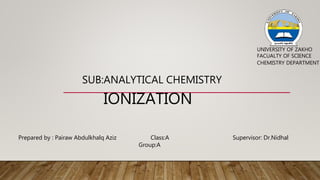 IONIZATION
SUB:ANALYTICAL CHEMISTRY
UNIVERSITY OF ZAKHO
FACUALTY OF SCIENCE
CHEMISTRY DEPARTMENT
Prepared by : Pairaw Abdulkhalq Aziz Class:A
Group:A
Supervisor: Dr.Nidhal
 