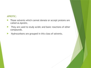 APROTIC:
 Those solvents which cannot donate or accept protons are
called as Aprotic.
 They are used to study acidic and basic reactions of other
compounds.
 Hydrocarbons are grouped in this class of solvents.
 