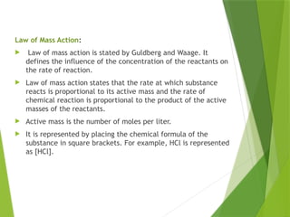 Law of Mass Action:
 Law of mass action is stated by Guldberg and Waage. It
defines the influence of the concentration of the reactants on
the rate of reaction.
 Law of mass action states that the rate at which substance
reacts is proportional to its active mass and the rate of
chemical reaction is proportional to the product of the active
masses of the reactants.
 Active mass is the number of moles per liter.
 It is represented by placing the chemical formula of the
substance in square brackets. For example, HCl is represented
as [HCl].
 