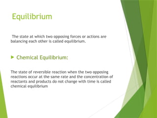 Equilibrium
The state at which two opposing forces or actions are
balancing each other is called equilibrium.
 Chemical Equilibrium:
The state of reversible reaction when the two opposing
reactions occur at the same rate and the concentration of
reactants and products do not change with time is called
chemical equilibrium
 
