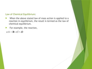 Law of Chemical Equilibrium:
 When the above stated law of mass action is applied to a
reaction in equilibrium, the result is termed as the law of
chemical equilibrium.
 For example, the reaction,
𝑎𝐴 + + D
𝑏
𝐵
↔ 𝑐𝐶 𝑑
 