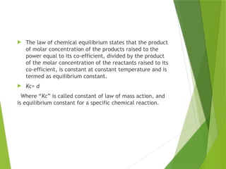  The law of chemical equilibrium states that the product
of molar concentration of the products raised to the
power equal to its co-efficient, divided by the product
of the molar concentration of the reactants raised to its
co-efficient, is constant at constant temperature and is
termed as equilibrium constant.
 Kc= d
Where “Kc” is called constant of law of mass action, and
is equilibrium constant for a specific chemical reaction.
 