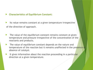  Characteristics of Equilibrium Constant:
 Its value remains constant at a given temperature irrespective
of the direction of approach.
 The value of the equilibrium constant remains constant at given
temperature and pressure irrespective of the concentration of the
reactants and products.
 The value of equilibrium constant depends on the nature and
temperature of the reaction but it remains unaffected in the presence or
absence of catalyst.
 It gives information about the reaction proceeding in a particular
direction at a given temperature.
 