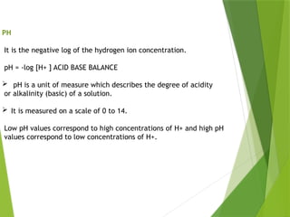 PH
It is the negative log of the hydrogen ion concentration.
pH = -log [H+ ] ACID BASE BALANCE
 pH is a unit of measure which describes the degree of acidity
or alkalinity (basic) of a solution.
 It is measured on a scale of 0 to 14.
Low pH values correspond to high concentrations of H+ and high pH
values correspond to low concentrations of H+.
 