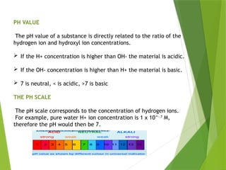 PH VALUE
The pH value of a substance is directly related to the ratio of the
hydrogen ion and hydroxyl ion concentrations.
 If the H+ concentration is higher than OH- the material is acidic.
 If the OH- concentration is higher than H+ the material is basic.
 7 is neutral, < is acidic, >7 is basic
THE PH SCALE
The pH scale corresponds to the concentration of hydrogen ions.
For example, pure water H+ ion concentration is 1 x 10^- 7
M,
therefore the pH would then be 7.
 