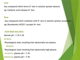 Acid
Any compound which forms H ions in solution (proton donors)
⁺
eg: Carbonic acid releases H ions
⁺
Base
Any compound which combines with H ions in solution (proton acceptors)
⁺
eg: Bicarbonate (HCO3 ) accepts H+ ions
⁻
ACID–BASE BALANCE
Normal pH : 7.35-7.45
Acidosis
Physiological state resulting from abnormally low plasma
Alkalosis
Physiological state resulting from abnormally high plasma
Acidemia: plasma pH < 7.35
Alkalemia: plasma pH > 7.45
 
