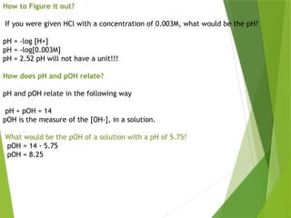 How to Figure it out?
If you were given HCl with a concentration of 0.003M, what would be the pH?
pH = -log [H+]
pH = -log[0.003M]
pH = 2.52 pH will not have a unit!!!
How does pH and pOH relate?
pH and pOH relate in the following way
pH + pOH = 14
pOH is the measure of the [OH-], in a solution.
What would be the pOH of a solution with a pH of 5.75?
pOH = 14 - 5.75
pOH = 8.25
 
