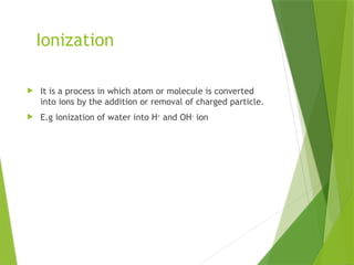 Ionization
 It is a process in which atom or molecule is converted
into ions by the addition or removal of charged particle.
 E.g ionization of water into H+
and OH-
ion
 
