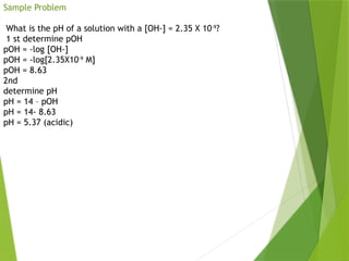 Sample Problem
What is the pH of a solution with a [OH-] = 2.35 X 10-9
?
1 st determine pOH
pOH = -log [OH-]
pOH = -log[2.35X10-9
M]
pOH = 8.63
2nd
determine pH
pH = 14 – pOH
pH = 14- 8.63
pH = 5.37 (acidic)
 