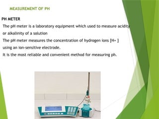 MEASUREMENT OF PH
PH METER
The pH meter is a laboratory equipment which used to measure acidity
or alkalinity of a solution
The pH meter measures the concentration of hydrogen ions [H+ ]
using an ion-sensitive electrode.
It is the most reliable and convenient method for measuring ph.
 