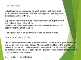 pH Indicators:
Indicators may be considered as weak acid or weak basis that
act like buffers and also exhibit color changes as their degree of
dissociation varies with pH.
E.g. methyl red shows its fuel alkaline color yellow at pH about 6
and full acid color red at pH 4.
So indicator offers a convenient way of calorimetric method of
determining the pH of solution.
The dissociation of an acid indicator can be expressed as:
𝐾𝑖𝑛 = [𝐻3𝑂+
][ −] [ ]
𝑙𝑛 𝐻𝑙𝑛
HIn is unionized form and In is the ionize form, unionize form gives acid color
and ionize form gives basic colour. When an acid is added to the solution of
indicator, the H+ ion concentration increases and HIn predomination and give
acid colour. When a base is added [H3O + ] is reduced and more ionized form is
produce so the color changes.
𝑝𝐻 = + [ ] [ ]
𝑝𝐾𝑖𝑛 𝐵𝑎𝑠𝑒 𝐴𝑐𝑖𝑑
 