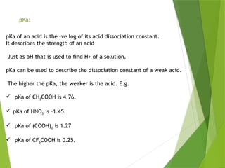 pKa:
pKa of an acid is the –ve log of its acid dissociation constant.
It describes the strength of an acid
Just as pH that is used to find H+ of a solution,
pKa can be used to describe the dissociation constant of a weak acid.
The higher the pKa, the weaker is the acid. E.g.
 pKa of CH3COOH is 4.76.
 pKa of HNO3 is –1.45.
 pKa of (COOH)2 is 1.27.
 pKa of CF3COOH is 0.25.
 