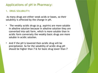 Applications of pH in Pharmacy:
1. DRUG SOLUBILITY:
As many drugs are either weak acids or bases, so their
solubility is affected by the change in pH.
• The weakly acidic drugs (e.g. aspirin) are more soluble
in alkaline solution because in alkaline solution they are
converted into salt form, which is more soluble than in
acidic form conversely the weakly basic drugs are more
soluble in acidic solution.
• And if the pH is lowered then acidic drug will be
precipitated. So for the solubility of acidic drug pH
should be higher than 7 & for basic drug lower than 7
 