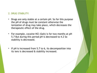 2. DRUG STABILITY:
• Drugs are only stable at a certain pH. So for this purpose
the pH of drugs must be constant otherwise the
ionization of drug may take place, which decreases the
therapeutic effect of the drug.
• For example, cocaine HCl (Salt) is for two months at pH
5.7 But during this period pH is decreased to 4.2 So
stability is decreased.
• If pH is increased from 5.7 to 6, its decomposition into
its ions is decreased & stability increased.
 