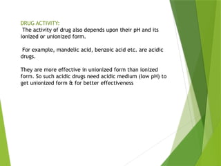 DRUG ACTIVITY:
The activity of drug also depends upon their pH and its
ionized or unionized form.
For example, mandelic acid, benzoic acid etc. are acidic
drugs.
They are more effective in unionized form than ionized
form. So such acidic drugs need acidic medium (low pH) to
get unionized form & for better effectiveness
 
